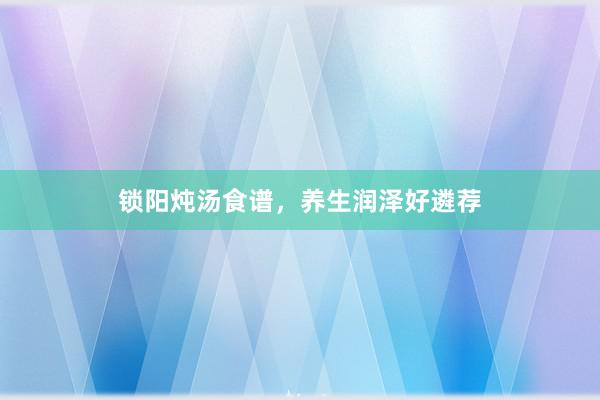 锁阳炖汤食谱，养生润泽好遴荐
